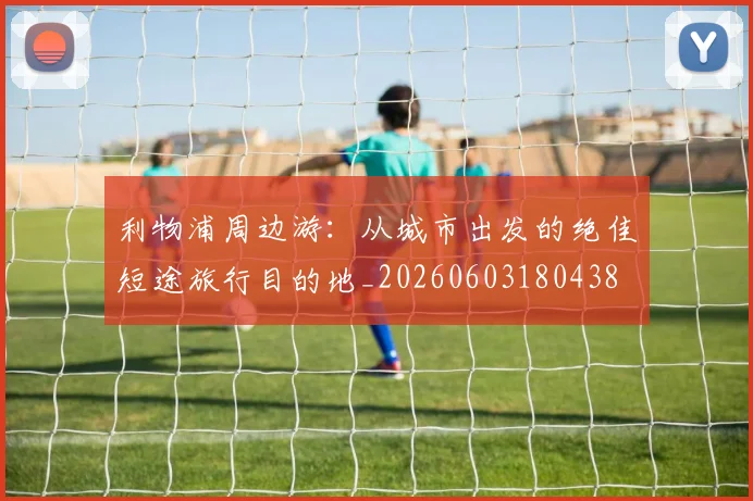 利物浦周边游：从城市出发的绝佳短途旅行目的地_20260603180438