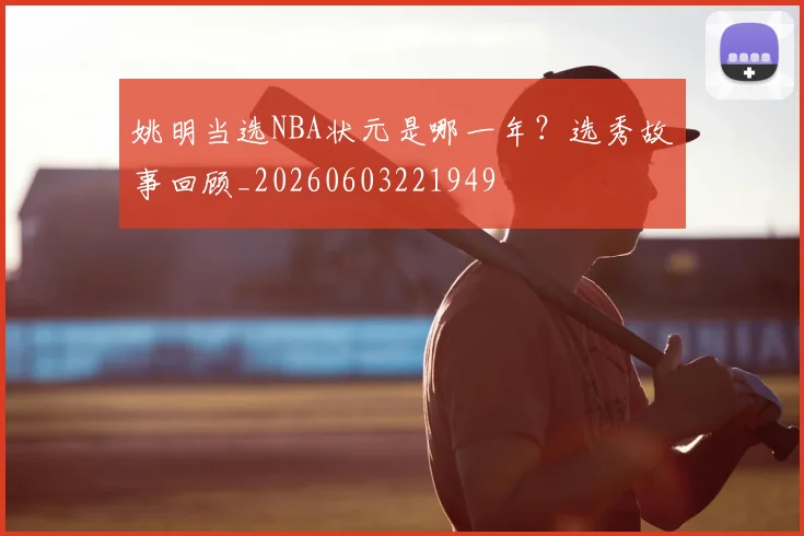 姚明当选NBA状元是哪一年?选秀故事回顾_20260603221949