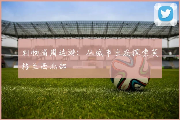 利物浦周边游：从城市出发探索英格兰西北部