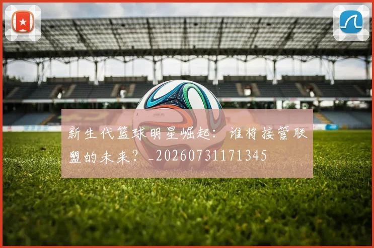 新生代篮球明星崛起：谁将接管联盟的未来？_20260731171345