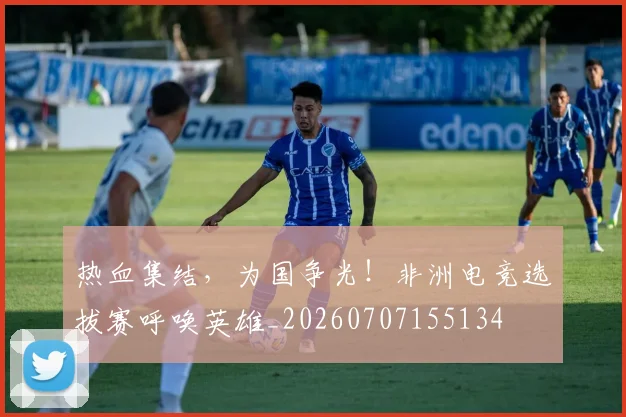 热血集结，为国争光！非洲电竞选拔赛呼唤英雄_20260707155134