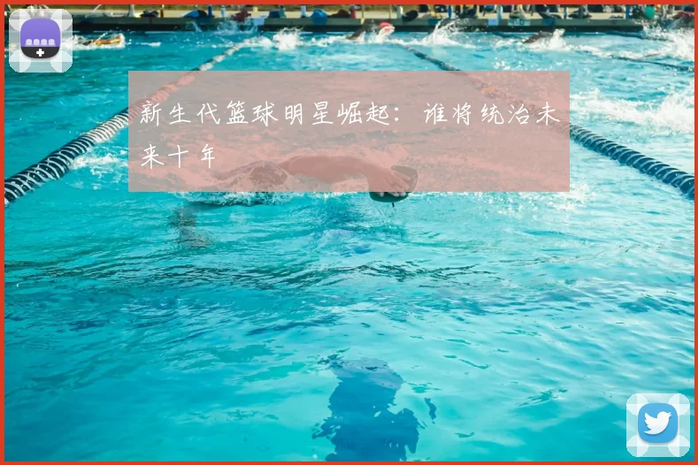 新生代篮球明星崛起：谁将统治未来十年