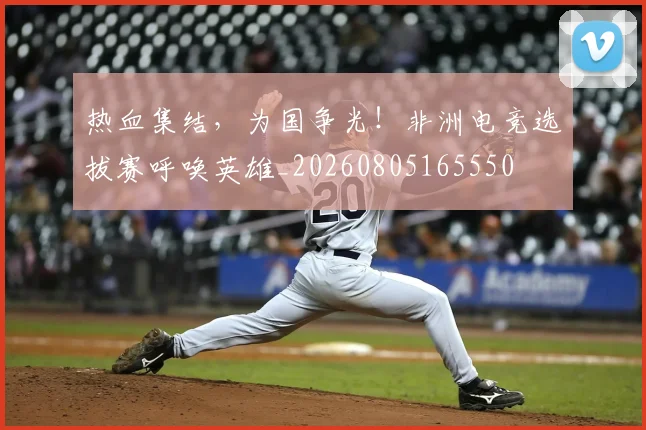 热血集结，为国争光！非洲电竞选拔赛呼唤英雄_20260805165550