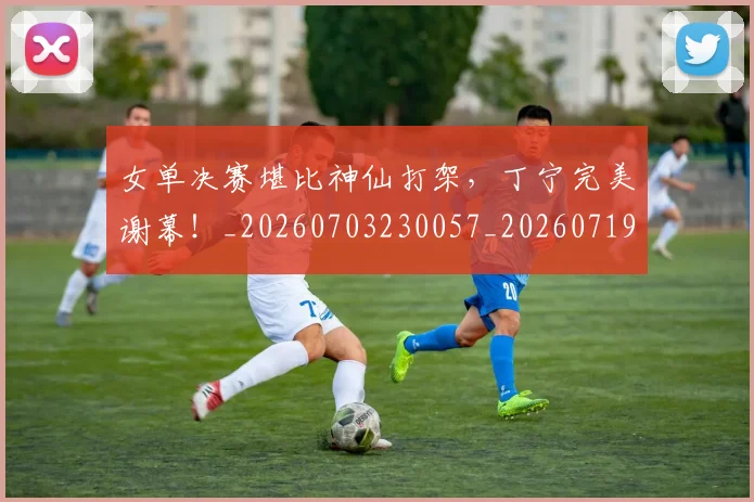 女单决赛堪比神仙打架，丁宁完美谢幕！_20260703230057_20260719172827