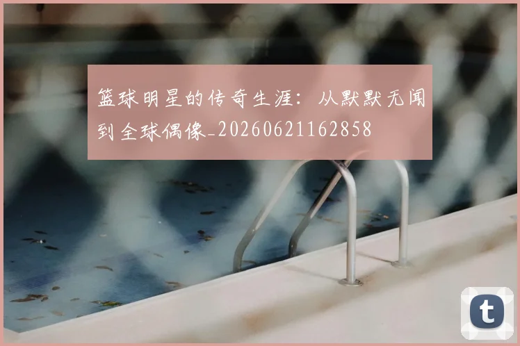 篮球明星的传奇生涯:从默默无闻到全球偶像_20260621162858