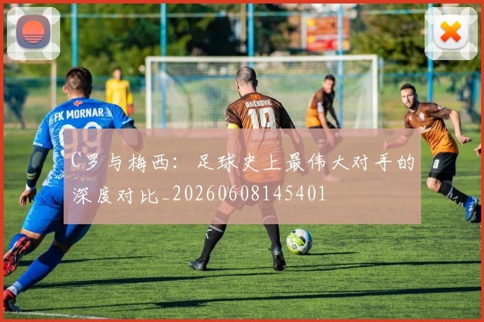 C罗与梅西：足球史上最伟大对手的深度对比_20260608145401
