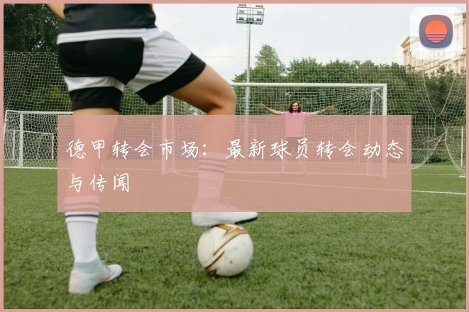 德甲转会市场:最新球员转会动态与传闻