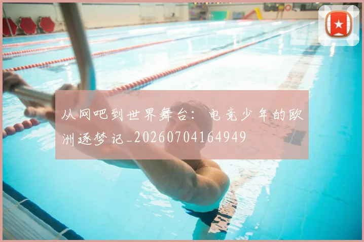 从网吧到世界舞台：电竞少年的欧洲逐梦记_20260704164949