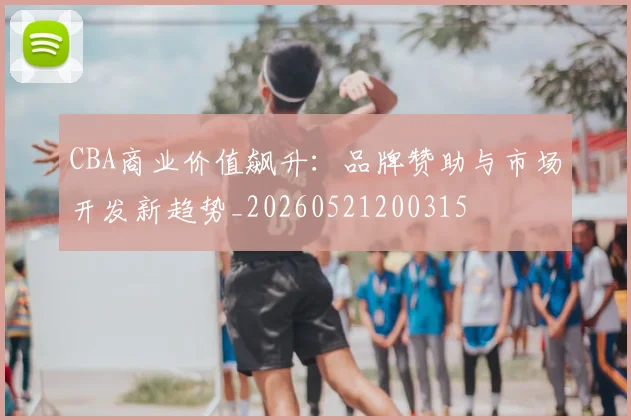 CBA商业价值飙升：品牌赞助与市场开发新趋势_20260521200315