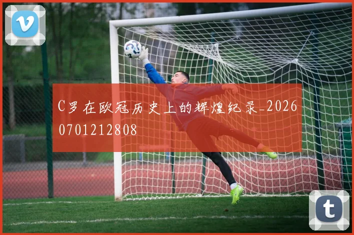 C罗在欧冠历史上的辉煌纪录_20260701212808
