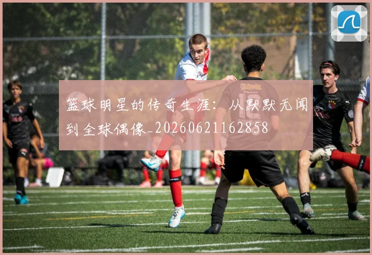 篮球明星的传奇生涯：从默默无闻到全球偶像_20260621162858