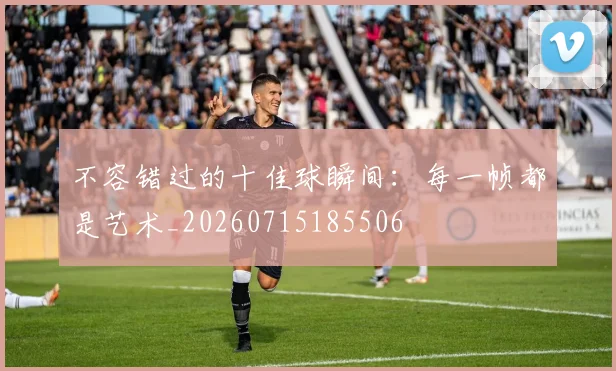 不容错过的十佳球瞬间:每一帧都是艺术_20260715185506