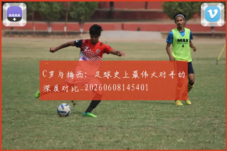 C罗与梅西：足球史上最伟大对手的深度对比_20260608145401