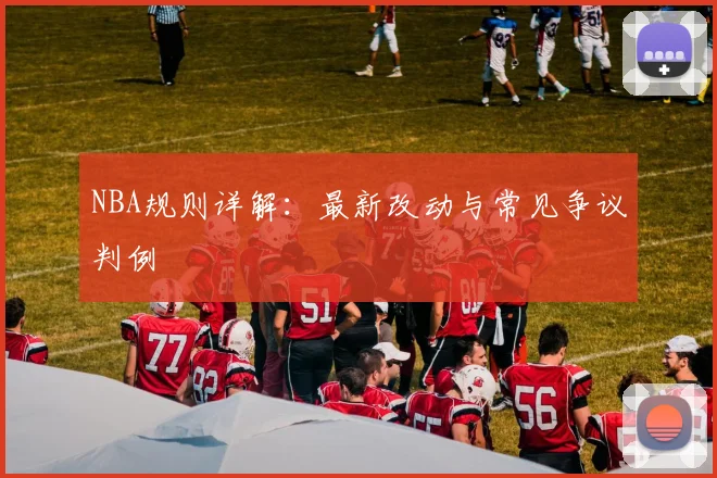 NBA规则详解:最新改动与常见争议判例