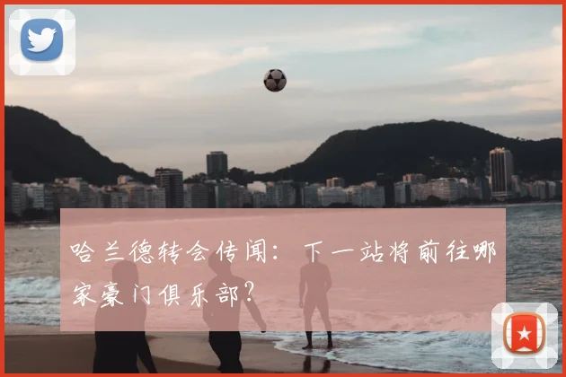 哈兰德转会传闻:下一站将前往哪家豪门俱乐部?
