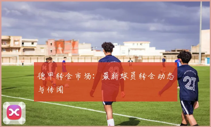 德甲转会市场:最新球员转会动态与传闻