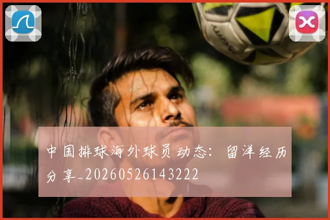 中国排球海外球员动态:留洋经历分享_20260526143222