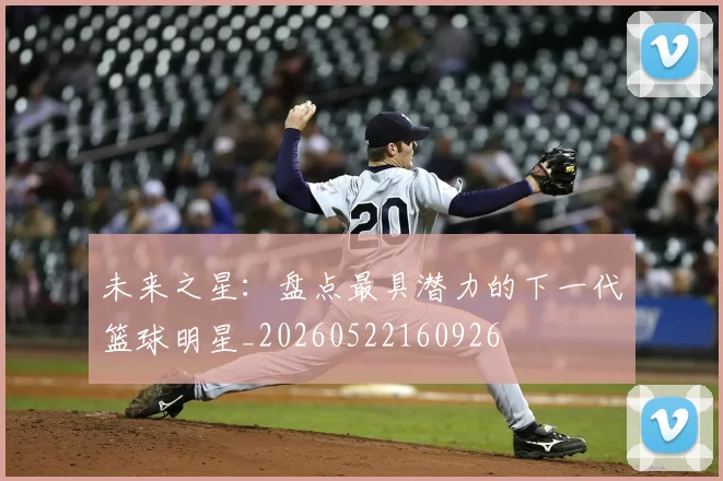 未来之星:盘点最具潜力的下一代篮球明星_20260522160926
