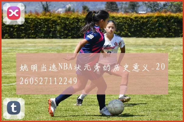姚明当选NBA状元秀的历史意义_20260527112249