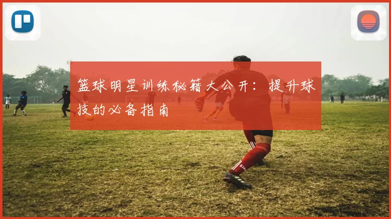 篮球明星训练秘籍大公开：提升球技的必备指南