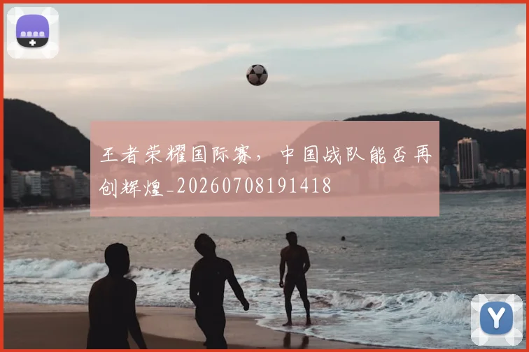 王者荣耀国际赛，中国战队能否再创辉煌_20260708191418