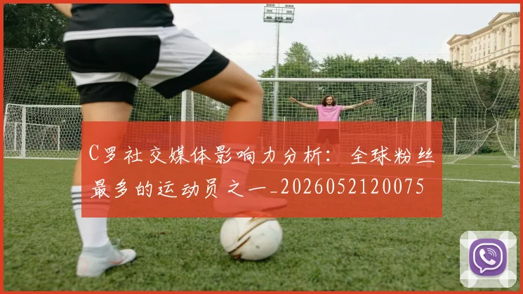 C罗社交媒体影响力分析:全球粉丝最多的运动员之一_20260521200756