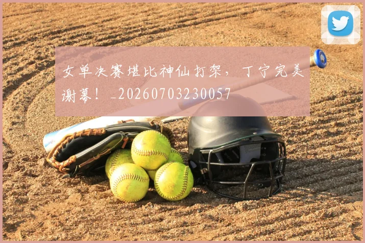 女单决赛堪比神仙打架，丁宁完美谢幕！_20260703230057