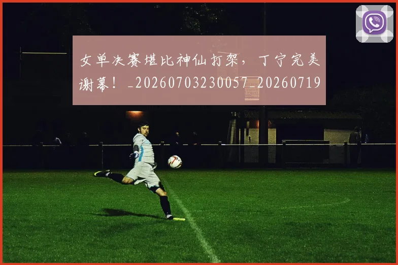 女单决赛堪比神仙打架,丁宁完美谢幕!_20260703230057_20260719172827