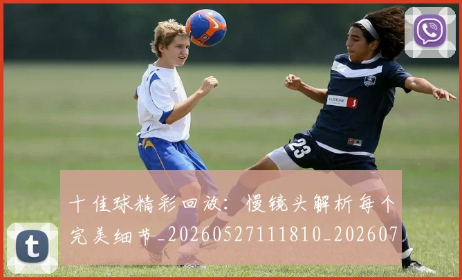 十佳球精彩回放:慢镜头解析每个完美细节_20260527111810_20260703220848_20260718202632