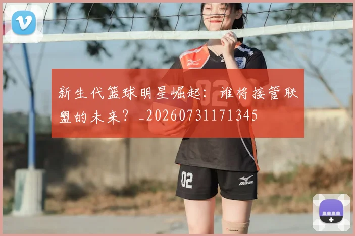 新生代篮球明星崛起：谁将接管联盟的未来？_20260731171345