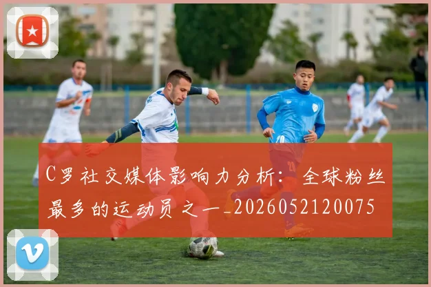 C罗社交媒体影响力分析：全球粉丝最多的运动员之一_20260521200756