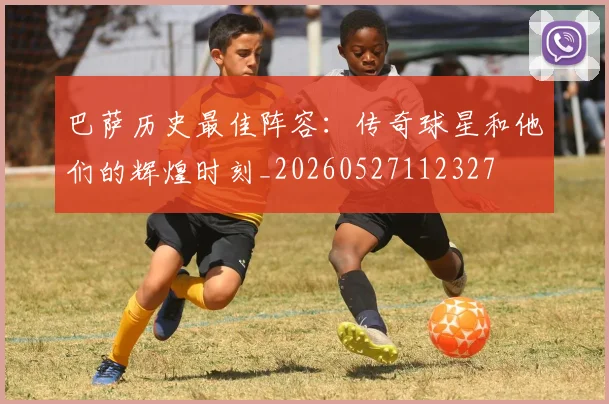巴萨历史最佳阵容：传奇球星和他们的辉煌时刻_20260527112327