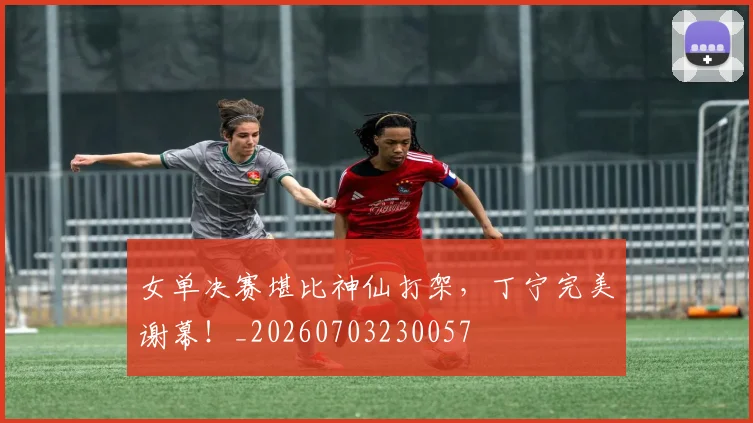女单决赛堪比神仙打架,丁宁完美谢幕!_20260703230057