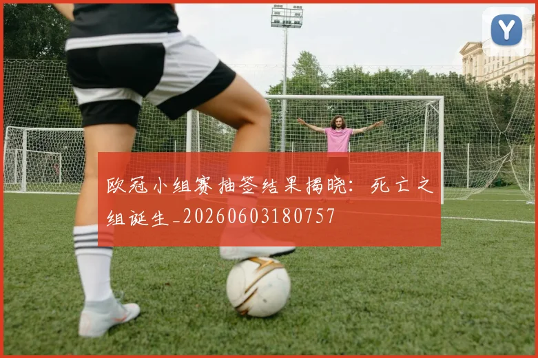 欧冠小组赛抽签结果揭晓：死亡之组诞生_20260603180757