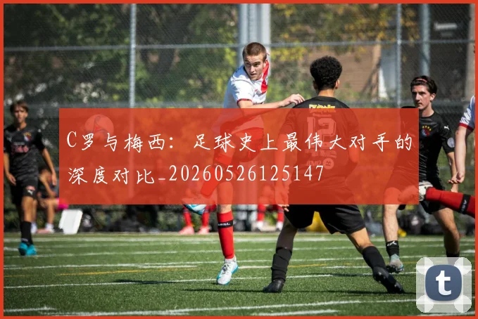 C罗与梅西:足球史上最伟大对手的深度对比_20260526125147