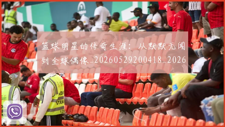 篮球明星的传奇生涯：从默默无闻到全球偶像_20260529200418_20260708200512